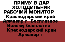 ПРИМУ В ДАР ХОЛОДИЛЬНИК РАБОЧИЙ МОНИТОР  - Краснодарский край, Армавир г. Бесплатное » Возьму бесплатно   . Краснодарский край,Армавир г.